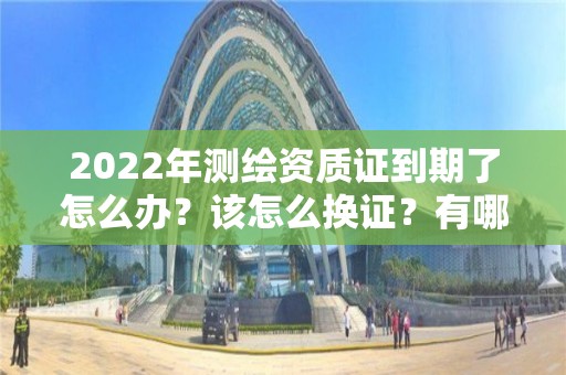 2022年測繪資質證到期了怎么辦？該怎么換證？有哪些要求？