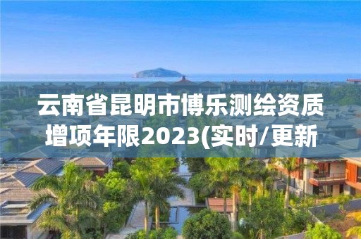 云南省昆明市博樂測繪資質(zhì)增項年限2023(實時/更新中)