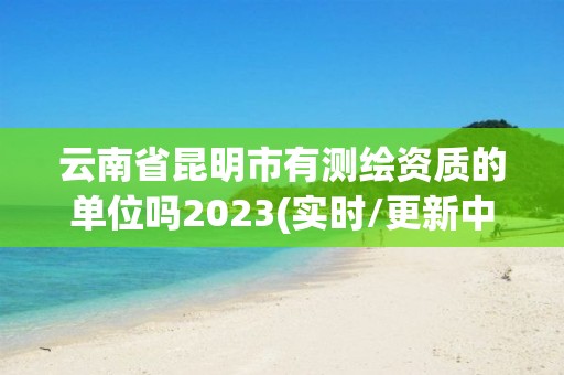 云南省昆明市有測繪資質的單位嗎2023(實時/更新中)