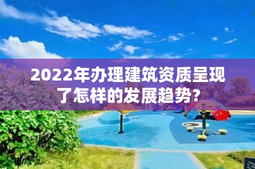 2022年辦理建筑資質呈現了怎樣的發展趨勢？