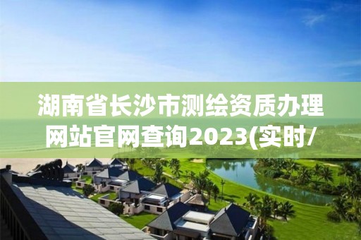 湖南省長沙市測繪資質辦理網站官網查詢2023(實時/更新中)