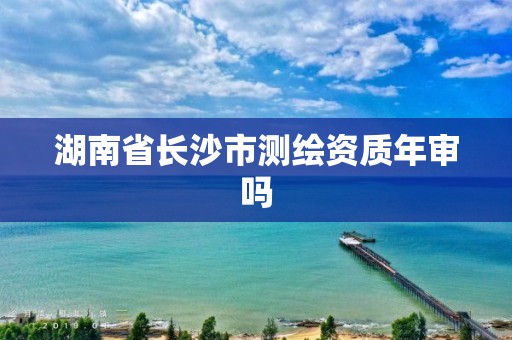 湖南省長沙市測繪資質年審嗎