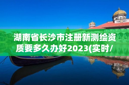 湖南省長沙市注冊新測繪資質要多久辦好2023(實時/更新中)