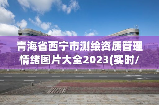 青海省西寧市測繪資質管理情緒圖片大全2023(實時/更新中)