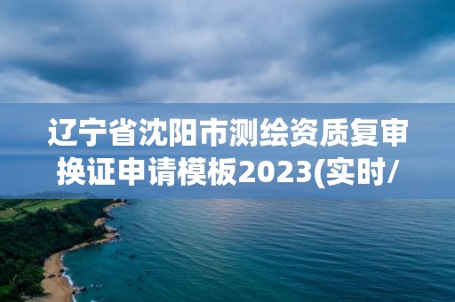 遼寧省沈陽市測繪資質復審換證申請模板2023(實時/更新中)