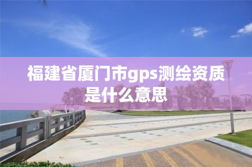 福建省廈門市gps測繪資質是什么意思