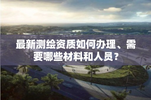 最新測(cè)繪資質(zhì)如何辦理、需要哪些材料和人員？