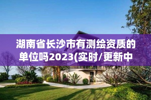 湖南省長沙市有測繪資質的單位嗎2023(實時/更新中)