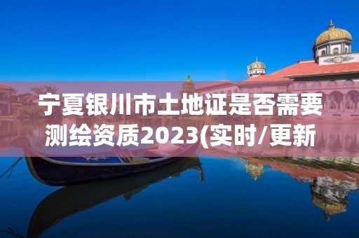 寧夏銀川市土地證是否需要測繪資質2023(實時/更新中)