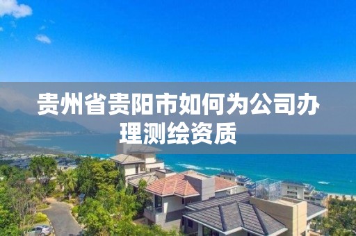 貴州省貴陽市如何為公司辦理測繪資質