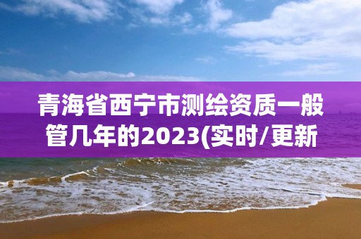 青海省西寧市測繪資質一般管幾年的2023(實時/更新中)