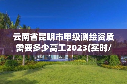 云南省昆明市甲級(jí)測(cè)繪資質(zhì)需要多少高工2023(實(shí)時(shí)/更新中)