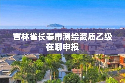 吉林省長春市測繪資質乙級在哪申報