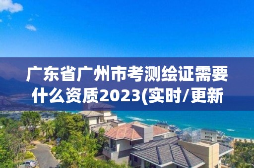 廣東省廣州市考測繪證需要什么資質2023(實時/更新中)