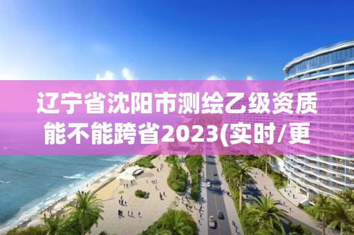 遼寧省沈陽市測繪乙級資質能不能跨省2023(實時/更新中)