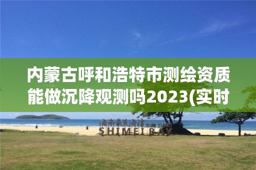 內蒙古呼和浩特市測繪資質能做沉降觀測嗎2023(實時/更新中)