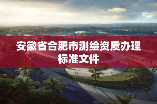 安徽省合肥市測繪資質(zhì)辦理標(biāo)準(zhǔn)文件