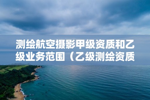 測繪航空攝影甲級資質(zhì)和乙級業(yè)務(wù)范圍（乙級測繪資質(zhì)的業(yè)務(wù)范圍有哪些）