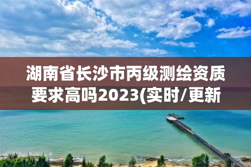 湖南省長沙市丙級測繪資質(zhì)要求高嗎2023(實時/更新中)