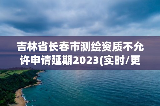 吉林省長春市測繪資質不允許申請延期2023(實時/更新中)