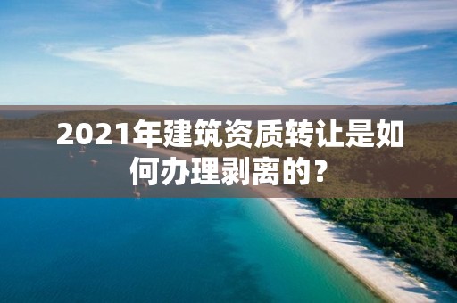 2021年建筑資質轉讓是如何辦理剝離的？