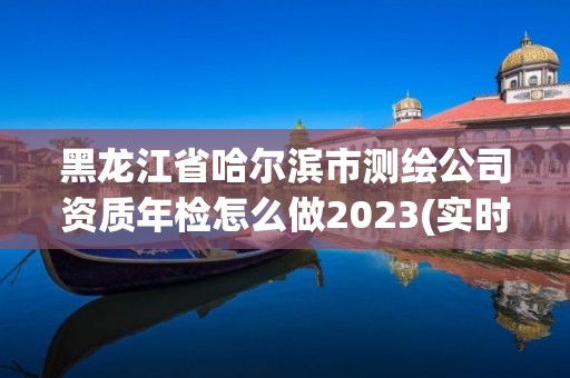 黑龍江省哈爾濱市測繪公司資質年檢怎么做2023(實時/更新中)