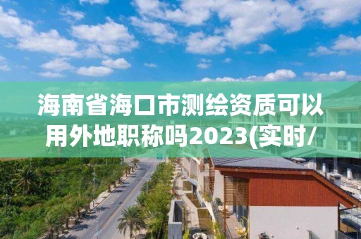 海南省海口市測繪資質可以用外地職稱嗎2023(實時/更新中)