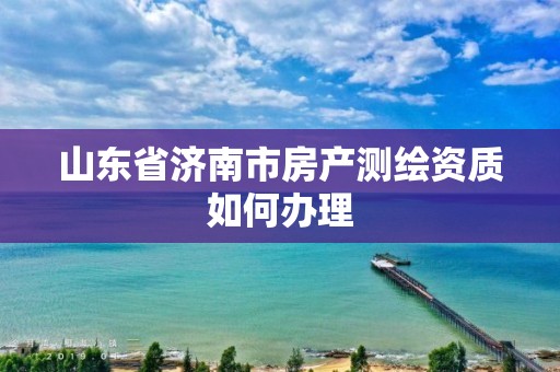 山東省濟南市房產測繪資質如何辦理