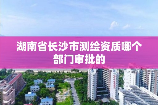 湖南省長沙市測繪資質哪個部門審批的