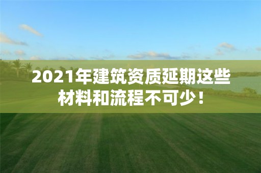 2021年建筑資質延期這些材料和流程不可少！