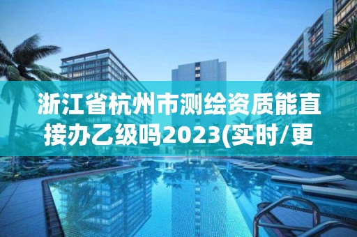 浙江省杭州市測繪資質能直接辦乙級嗎2023(實時/更新中)