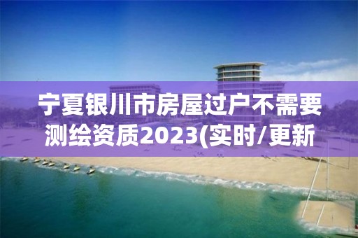 寧夏銀川市房屋過戶不需要測繪資質2023(實時/更新中)