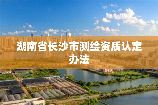 湖南省長沙市測繪資質(zhì)認(rèn)定辦法