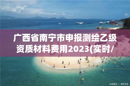 廣西省南寧市申報測繪乙級資質材料費用2023(實時/更新中)