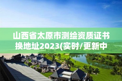 山西省太原市測繪資質證書換地址2023(實時/更新中)