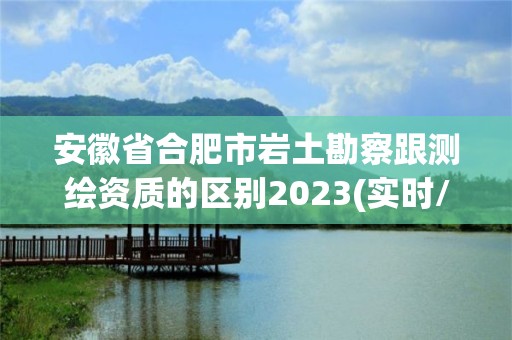 安徽省合肥市巖土勘察跟測繪資質的區別2023(實時/更新中)