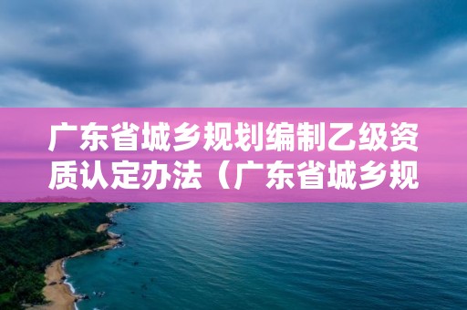 廣東省城鄉規劃編制乙級資質認定辦法（廣東省城鄉規劃編制乙級資質認定辦法）