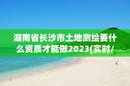 湖南省長(zhǎng)沙市土地測(cè)繪要什么資質(zhì)才能做2023(實(shí)時(shí)/更新中)