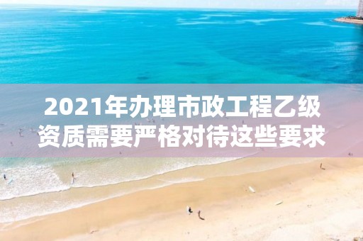 2021年辦理市政工程乙級資質需要嚴格對待這些要求