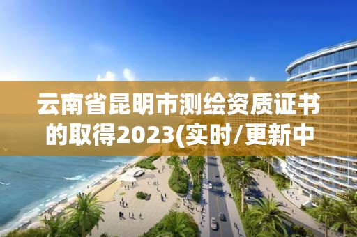 云南省昆明市測繪資質證書的取得2023(實時/更新中)