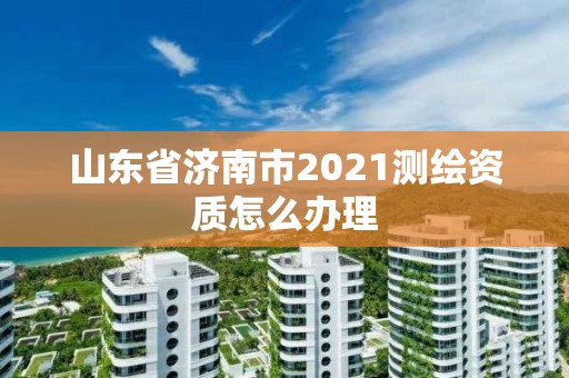 山東省濟南市2021測繪資質怎么辦理