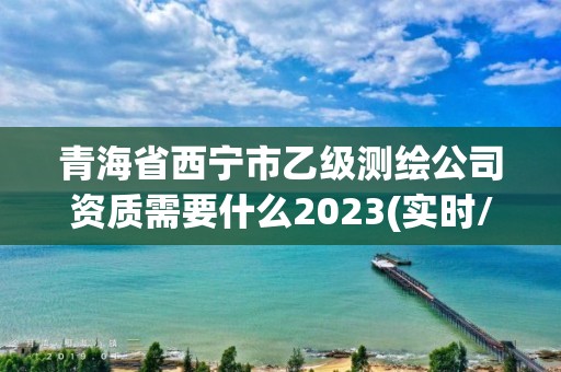 青海省西寧市乙級測繪公司資質需要什么2023(實時/更新中)