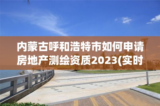 內蒙古呼和浩特市如何申請房地產測繪資質2023(實時/更新中)