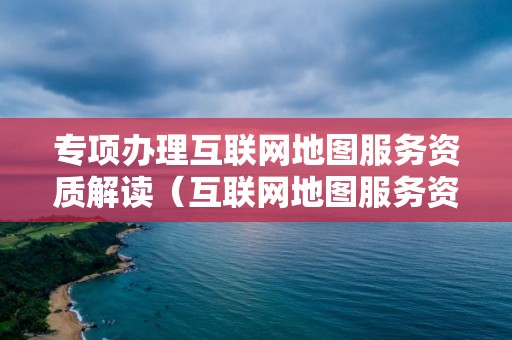 專項辦理互聯網地圖服務資質解讀（互聯網地圖服務資質單位能夠從事）