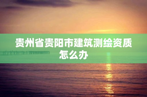 貴州省貴陽市建筑測繪資質怎么辦