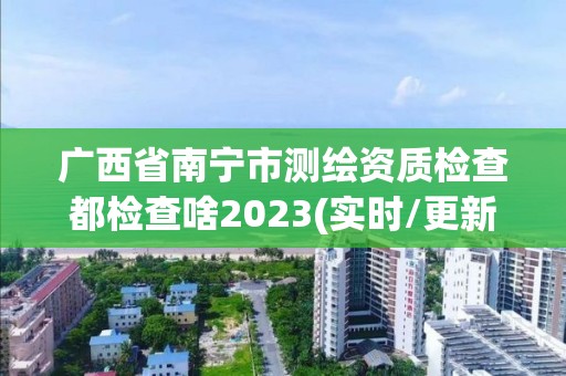 廣西省南寧市測繪資質檢查都檢查啥2023(實時/更新中)