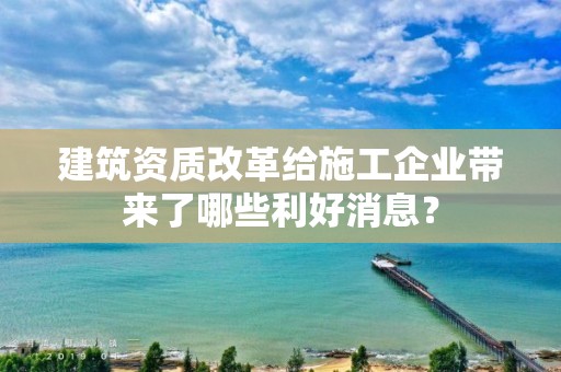 建筑資質改革給施工企業帶來了哪些利好消息？