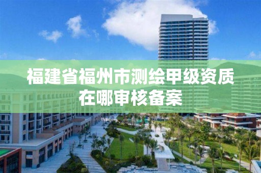 福建省福州市測(cè)繪甲級(jí)資質(zhì)在哪審核備案