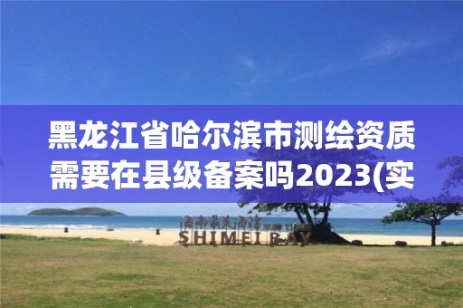 黑龍江省哈爾濱市測繪資質需要在縣級備案嗎2023(實時/更新中)