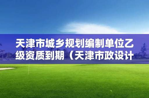 天津市城鄉(xiāng)規(guī)劃編制單位乙級資質(zhì)到期（天津市政設(shè)計院資質(zhì)）